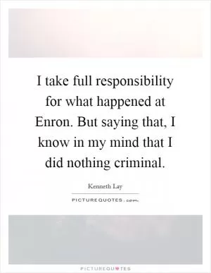 I take full responsibility for what happened at Enron. But saying that, I know in my mind that I did nothing criminal Picture Quote #1