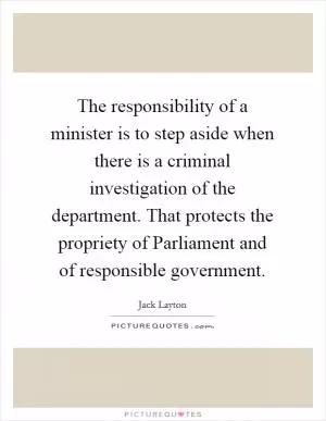 The responsibility of a minister is to step aside when there is a criminal investigation of the department. That protects the propriety of Parliament and of responsible government Picture Quote #1