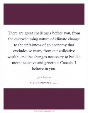 There are great challenges before you, from the overwhelming nature of climate change to the unfairness of an economy that excludes so many from our collective wealth, and the changes necessary to build a more inclusive and generous Canada. I believe in you Picture Quote #1