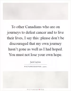 To other Canadians who are on journeys to defeat cancer and to live their lives, I say this: please don’t be discouraged that my own journey hasn’t gone as well as I had hoped. You must not lose your own hope Picture Quote #1