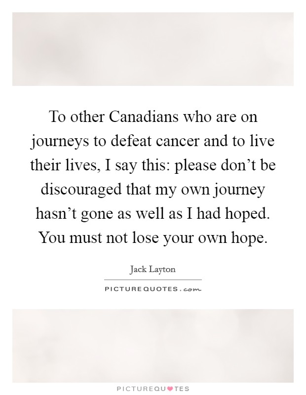 To other Canadians who are on journeys to defeat cancer and to live their lives, I say this: please don't be discouraged that my own journey hasn't gone as well as I had hoped. You must not lose your own hope Picture Quote #1