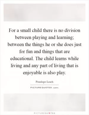 For a small child there is no division between playing and learning; between the things he or she does just for fun and things that are educational. The child learns while living and any part of living that is enjoyable is also play Picture Quote #1