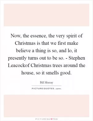 Now, the essence, the very spirit of Christmas is that we first make believe a thing is so, and lo, it presently turns out to be so. - Stephen Leacockof Christmas trees around the house, so it smells good Picture Quote #1