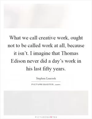 What we call creative work, ought not to be called work at all, because it isn’t. I imagine that Thomas Edison never did a day’s work in his last fifty years Picture Quote #1