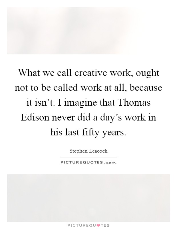 What we call creative work, ought not to be called work at all, because it isn't. I imagine that Thomas Edison never did a day's work in his last fifty years Picture Quote #1