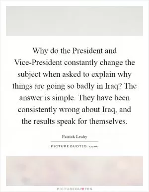 Why do the President and Vice-President constantly change the subject when asked to explain why things are going so badly in Iraq? The answer is simple. They have been consistently wrong about Iraq, and the results speak for themselves Picture Quote #1