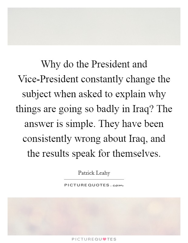 Why do the President and Vice-President constantly change the subject when asked to explain why things are going so badly in Iraq? The answer is simple. They have been consistently wrong about Iraq, and the results speak for themselves Picture Quote #1