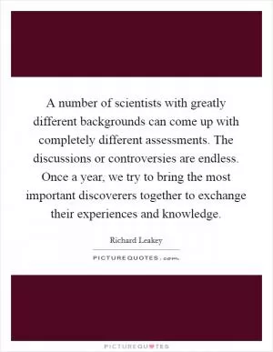 A number of scientists with greatly different backgrounds can come up with completely different assessments. The discussions or controversies are endless. Once a year, we try to bring the most important discoverers together to exchange their experiences and knowledge Picture Quote #1
