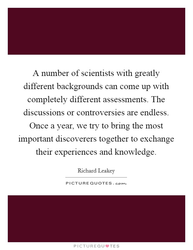 A number of scientists with greatly different backgrounds can come up with completely different assessments. The discussions or controversies are endless. Once a year, we try to bring the most important discoverers together to exchange their experiences and knowledge Picture Quote #1