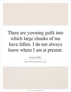 There are yawning gulfs into which large chunks of me have fallen. I do not always know where I am at present Picture Quote #1