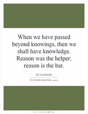 When we have passed beyond knowings, then we shall have knowledge. Reason was the helper; reason is the bar Picture Quote #1