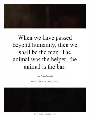 When we have passed beyond humanity, then we shall be the man. The animal was the helper; the animal is the bar Picture Quote #1