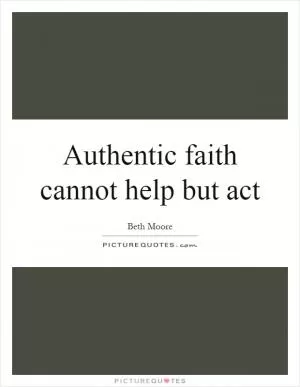 Authentic faith cannot help but act Picture Quote #1