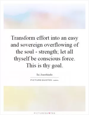 Transform effort into an easy and sovereign overflowing of the soul - strength; let all thyself be conscious force. This is thy goal Picture Quote #1