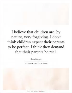 I believe that children are, by nature, very forgiving. I don't think children expect their parents to be perfect. I think they demand that their parents be real Picture Quote #1