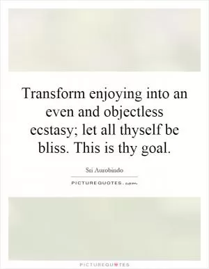 Transform enjoying into an even and objectless ecstasy; let all thyself be bliss. This is thy goal Picture Quote #1
