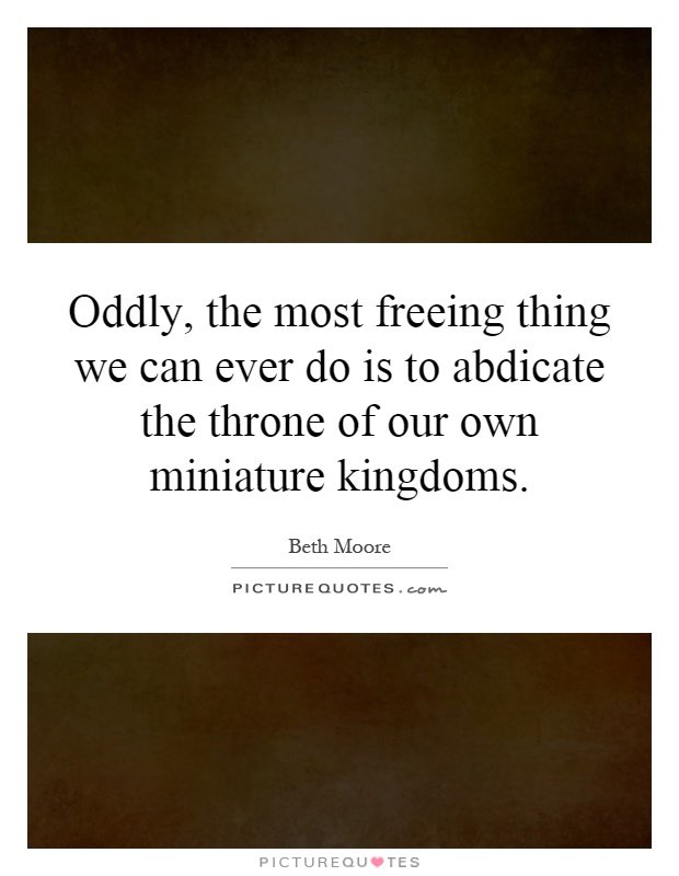 Oddly, the most freeing thing we can ever do is to abdicate the throne of our own miniature kingdoms Picture Quote #1