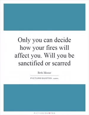 Only you can decide how your fires will affect you. Will you be sanctified or scarred Picture Quote #1