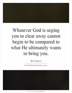 Whatever God is urging you to clear away cannot begin to be compared to what He ultimately wants to bring you Picture Quote #1