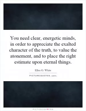 You need clear, energetic minds, in order to appreciate the exalted character of the truth, to value the atonement, and to place the right estimate upon eternal things Picture Quote #1
