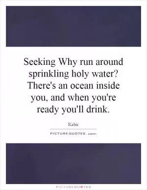 Seeking Why run around sprinkling holy water? There's an ocean inside you, and when you're ready you'll drink Picture Quote #1