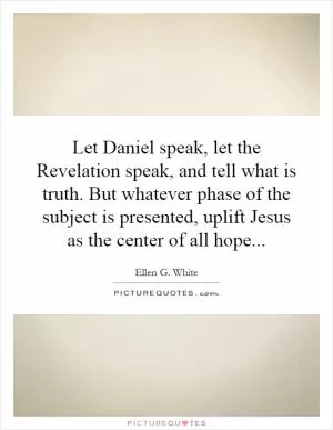 Let Daniel speak, let the Revelation speak, and tell what is truth. But whatever phase of the subject is presented, uplift Jesus as the center of all hope Picture Quote #1