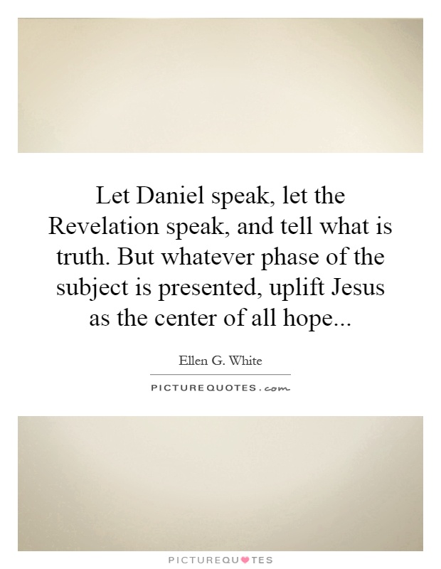 Let Daniel speak, let the Revelation speak, and tell what is truth. But whatever phase of the subject is presented, uplift Jesus as the center of all hope Picture Quote #1