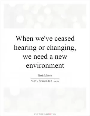 When we've ceased hearing or changing, we need a new environment Picture Quote #1
