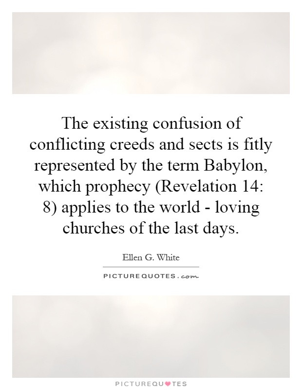 The existing confusion of conflicting creeds and sects is fitly represented by the term Babylon, which prophecy (Revelation 14: 8) applies to the world - loving churches of the last days Picture Quote #1