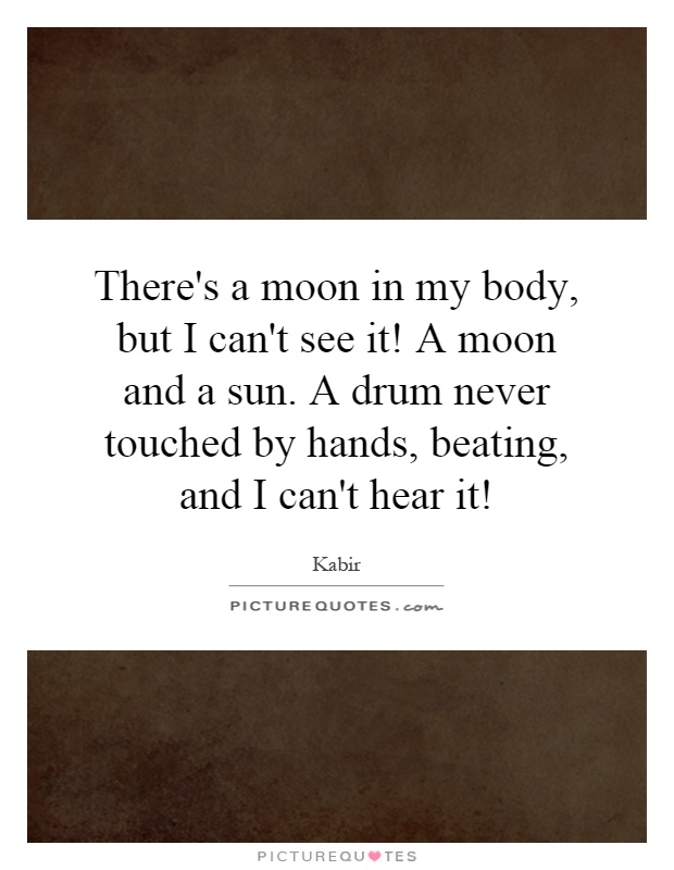 There's a moon in my body, but I can't see it! A moon and a sun. A drum never touched by hands, beating, and I can't hear it! Picture Quote #1