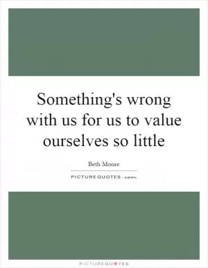 Something's wrong with us for us to value ourselves so little Picture Quote #1