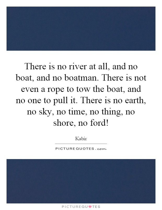 There is no river at all, and no boat, and no boatman. There is not even a rope to tow the boat, and no one to pull it. There is no earth, no sky, no time, no thing, no shore, no ford! Picture Quote #1