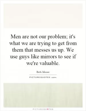 Men are not our problem; it's what we are trying to get from them that messes us up. We use guys like mirrors to see if we're valuable Picture Quote #1