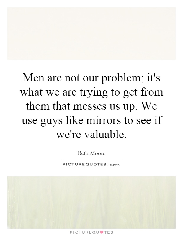Men are not our problem; it's what we are trying to get from them that messes us up. We use guys like mirrors to see if we're valuable Picture Quote #1