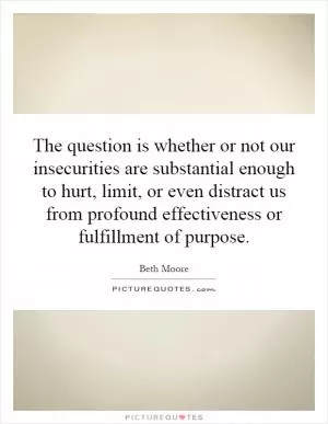The question is whether or not our insecurities are substantial enough to hurt, limit, or even distract us from profound effectiveness or fulfillment of purpose Picture Quote #1