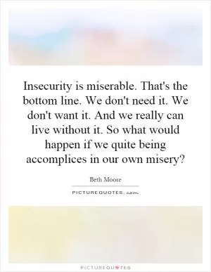 Insecurity is miserable. That's the bottom line. We don't need it. We don't want it. And we really can live without it. So what would happen if we quite being accomplices in our own misery? Picture Quote #1