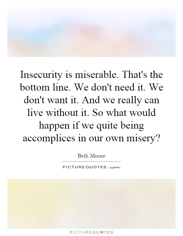 Insecurity is miserable. That's the bottom line. We don't need it. We don't want it. And we really can live without it. So what would happen if we quite being accomplices in our own misery? Picture Quote #1