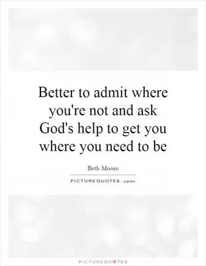 Better to admit where you're not and ask God's help to get you where you need to be Picture Quote #1