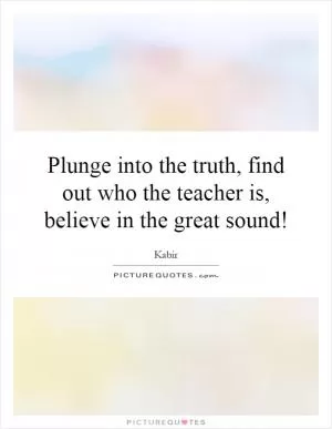 Plunge into the truth, find out who the teacher is, believe in the great sound! Picture Quote #1