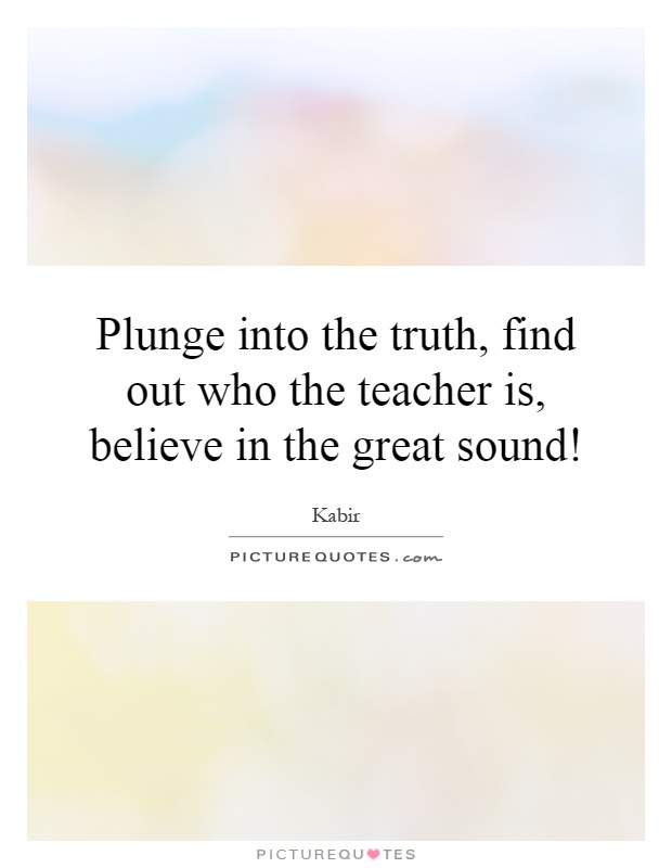 Plunge into the truth, find out who the teacher is, believe in the great sound! Picture Quote #1
