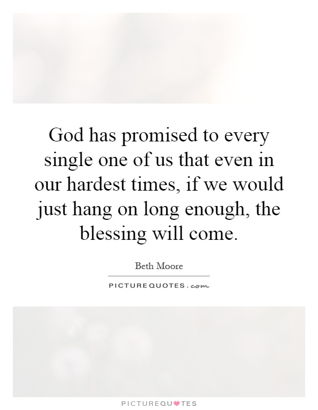 God has promised to every single one of us that even in our hardest times, if we would just hang on long enough, the blessing will come Picture Quote #1