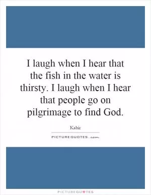 I laugh when I hear that the fish in the water is thirsty. I laugh when I hear that people go on pilgrimage to find God Picture Quote #1