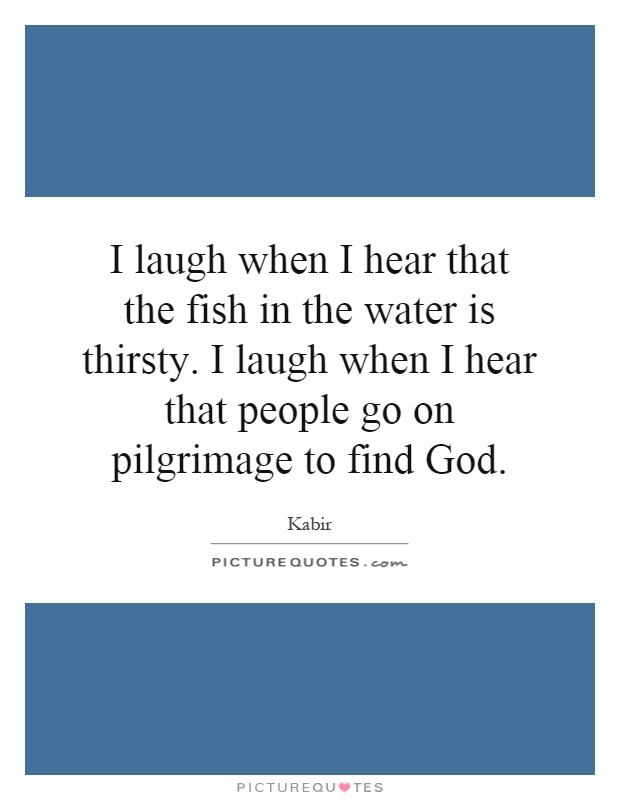 I laugh when I hear that the fish in the water is thirsty. I laugh when I hear that people go on pilgrimage to find God Picture Quote #1