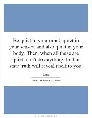 Be quiet in your mind, quiet in your senses, and also quiet in your body. Then, when all these are quiet, don't do anything. In that state truth will reveal itself to you Picture Quote #1