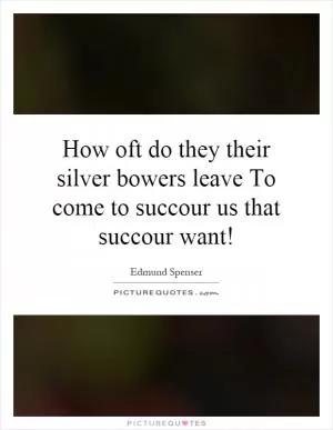 How oft do they their silver bowers leave To come to succour us that succour want! Picture Quote #1