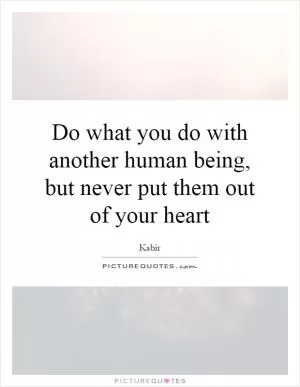 Do what you do with another human being, but never put them out of your heart Picture Quote #1