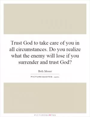 Trust God to take care of you in all circumstances. Do you realize what the enemy will lose if you surrender and trust God? Picture Quote #1