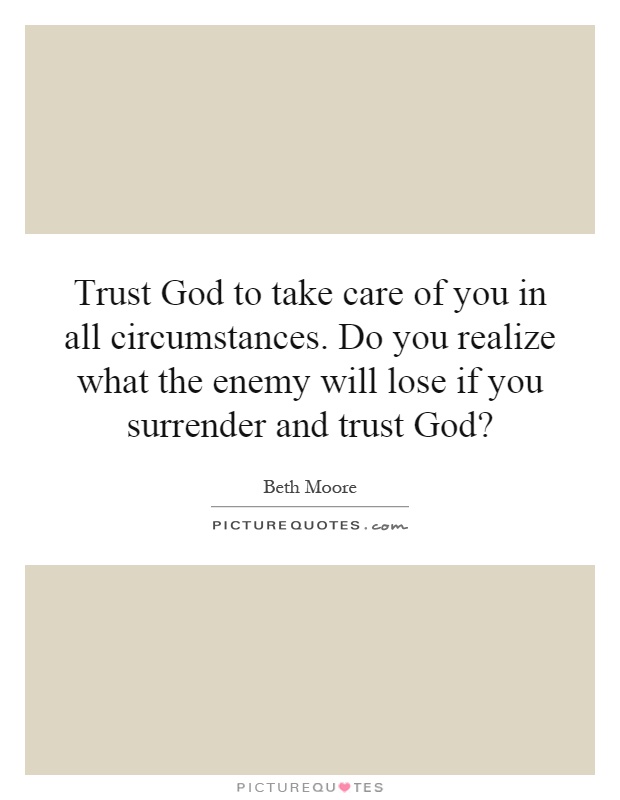 Trust God to take care of you in all circumstances. Do you realize what the enemy will lose if you surrender and trust God? Picture Quote #1