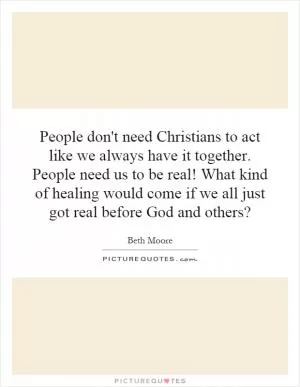 People don't need Christians to act like we always have it together. People need us to be real! What kind of healing would come if we all just got real before God and others? Picture Quote #1