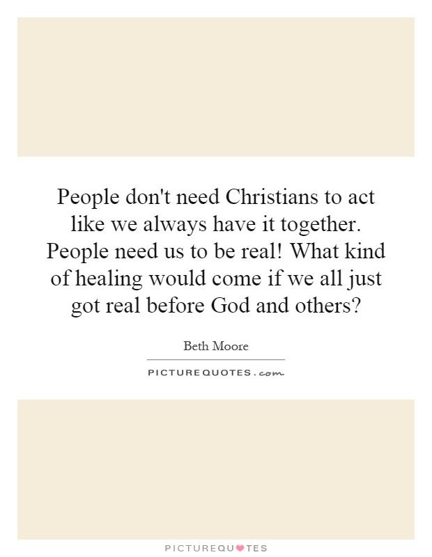 People don't need Christians to act like we always have it together. People need us to be real! What kind of healing would come if we all just got real before God and others? Picture Quote #1
